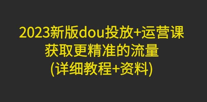 2023新版dou投放+运营课：获取更精准的流量(详细教程+资料)无水印小鳄启创-网创项目资源站-副业项目-创业项目-搞钱项目小鳄启创