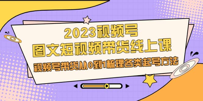 2023视频号-图文短视频带货线上课，视频号带货从0到1梳理各类起号方法小鳄启创-网创项目资源站-副业项目-创业项目-搞钱项目小鳄启创