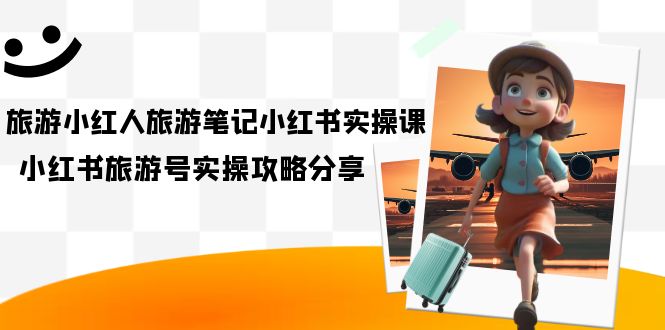 旅游小红人-旅游笔记小红书实操课，小红书旅游号实操攻略分享（8节课）小鳄启创-网创项目资源站-副业项目-创业项目-搞钱项目小鳄启创