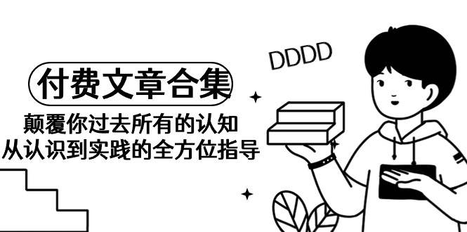 《某公众号付费文章合集》颠覆你过去所有的认知 从认识到实践的全方位指导小鳄启创-网创项目资源站-副业项目-创业项目-搞钱项目小鳄启创