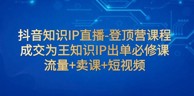 抖音知识IP直播-登顶营课程：成交为王知识IP出单必修课  流量+卖课+短视频小鳄启创-网创项目资源站-副业项目-创业项目-搞钱项目小鳄启创