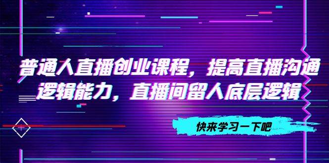 普通人直播创业课程，提高直播沟通逻辑能力，直播间留人底层逻辑（10节）小鳄启创-网创项目资源站-副业项目-创业项目-搞钱项目小鳄启创