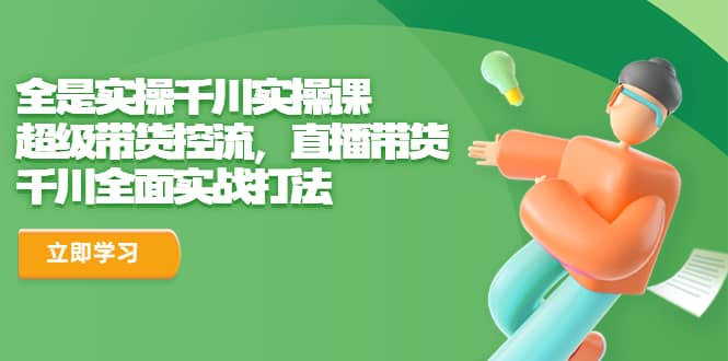 全是实操千川实操课，超级带货控流，直播带货 千川全面实战打法小鳄启创-网创项目资源站-副业项目-创业项目-搞钱项目小鳄启创
