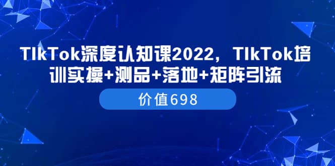 TIkTok深度认知课2022，TIkTok培训实操+测品+落地+矩阵引流（价值698）小鳄启创-网创项目资源站-副业项目-创业项目-搞钱项目小鳄启创