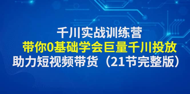 千川实战训练营：带你0基础学会巨量千川投放，助力短视频带货（21节完整版）小鳄启创-网创项目资源站-副业项目-创业项目-搞钱项目小鳄启创