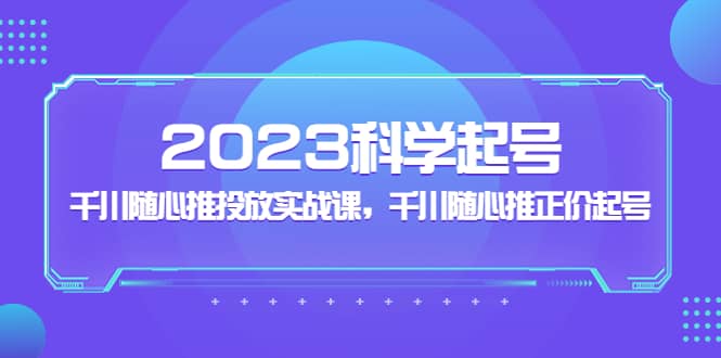 2023科学起号，千川随心推投放实战课，千川随心推正价起号小鳄启创-网创项目资源站-副业项目-创业项目-搞钱项目小鳄启创