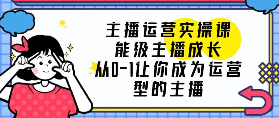 主播运营实操课，能级-主播成长，从0-1让你成为运营型的主播小鳄启创-网创项目资源站-副业项目-创业项目-搞钱项目小鳄启创