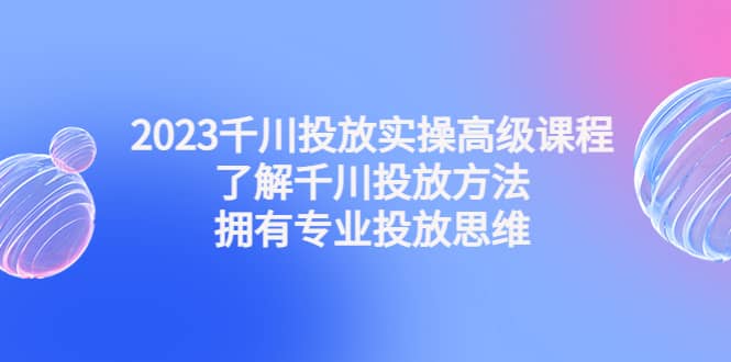 2023千川投放实操高级课程：了解千川投放方法，拥有专业投放思维小鳄启创-网创项目资源站-副业项目-创业项目-搞钱项目小鳄启创