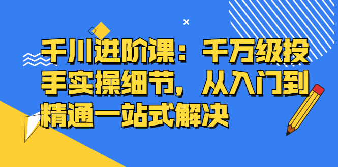 千川进阶课：千川投放细节实操，从入门到精通一站式解决小鳄启创-网创项目资源站-副业项目-创业项目-搞钱项目小鳄启创