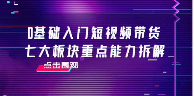 0基础入门短视频带货，七大板块重点能力拆解，7节精品课4小时干货小鳄启创-网创项目资源站-副业项目-创业项目-搞钱项目小鳄启创