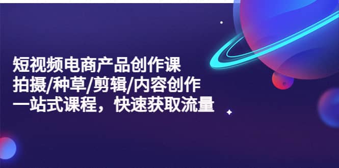 短视频电商产品创作课，拍摄/种草/剪辑/内容创作/一站式课程 快速获取流量小鳄启创-网创项目资源站-副业项目-创业项目-搞钱项目小鳄启创