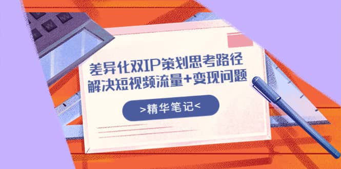 差异化双IP策划思考路径，解决短视频流量+变现问题（精华笔记）小鳄启创-网创项目资源站-副业项目-创业项目-搞钱项目小鳄启创