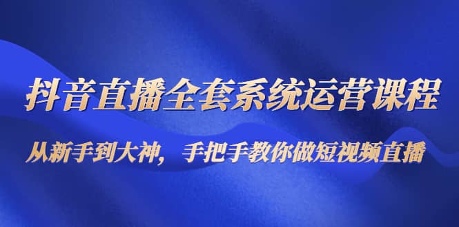 抖音直播全套系统运营课程：从新手到大神，手把手教你做直播短视频小鳄启创-网创项目资源站-副业项目-创业项目-搞钱项目小鳄启创