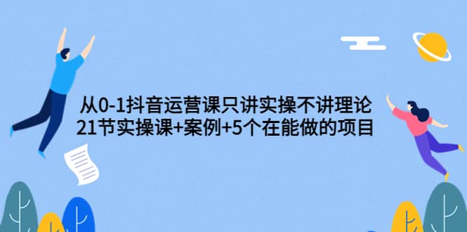 从0-1抖音运营课只讲实操不讲理论：21节实操课+案例+5个在能做的项目小鳄启创-网创项目资源站-副业项目-创业项目-搞钱项目小鳄启创