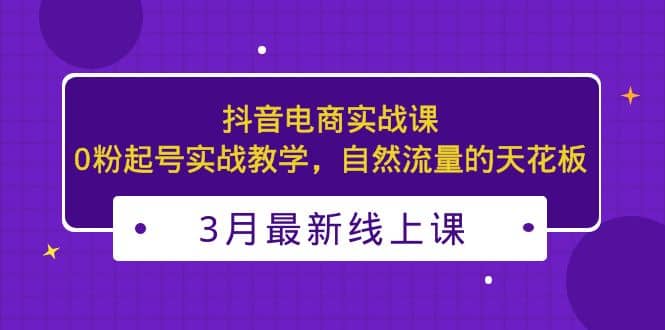 3月最新抖音电商实战课：0粉起号实战教学，自然流量的天花板小鳄启创-网创项目资源站-副业项目-创业项目-搞钱项目小鳄启创