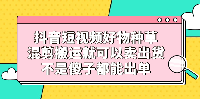 抖音短视频好物种草，混剪搬运就可以卖出货，不是傻子都能出单小鳄启创-网创项目资源站-副业项目-创业项目-搞钱项目小鳄启创