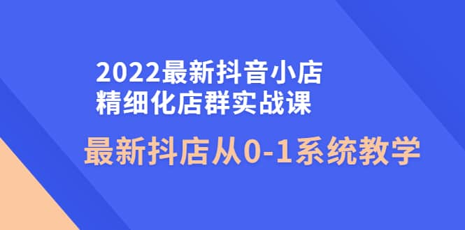 2022最新抖音小店精细化店群实战课，最新抖店从0-1系统教学小鳄启创-网创项目资源站-副业项目-创业项目-搞钱项目小鳄启创