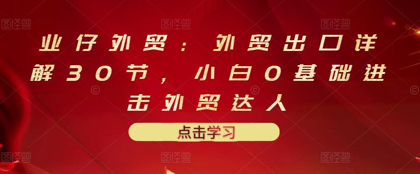 业仔外贸：外贸出口详解30节，小白0基础进击外贸达人 价值666元小鳄启创-网创项目资源站-副业项目-创业项目-搞钱项目小鳄启创