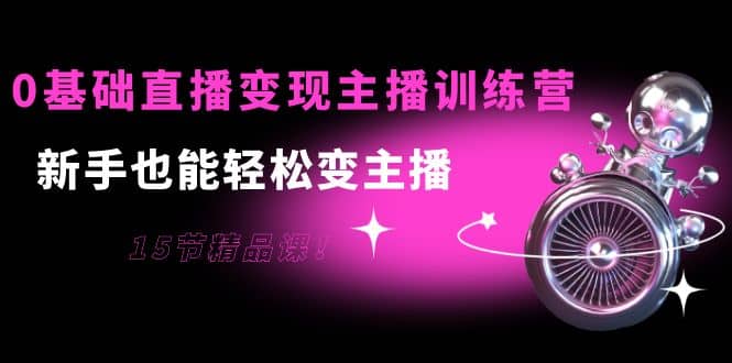0基础直播变现主播训练营：新手也能轻松变主播，15节精品课小鳄启创-网创项目资源站-副业项目-创业项目-搞钱项目小鳄启创