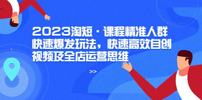 2023淘短·课程精准人群快速爆发玩法，快速高效自创视频及全店运营思维小鳄启创-网创项目资源站-副业项目-创业项目-搞钱项目小鳄启创