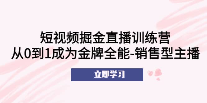 短视频掘金直播训练营：从0到1成为金牌全能-销售型主播小鳄启创-网创项目资源站-副业项目-创业项目-搞钱项目小鳄启创