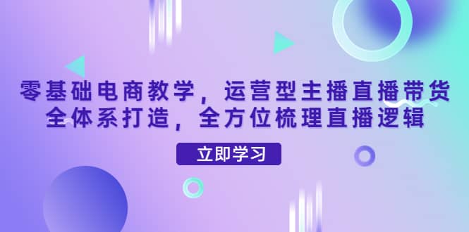零基础电商教学，运营型主播直播带货全体系打造，全方位梳理直播逻辑小鳄启创-网创项目资源站-副业项目-创业项目-搞钱项目小鳄启创