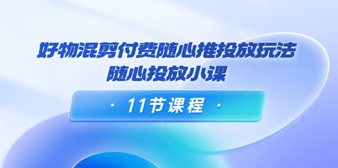 好物混剪付费随心推投放玩法，随心投放小课（11节课程）小鳄启创-网创项目资源站-副业项目-创业项目-搞钱项目小鳄启创