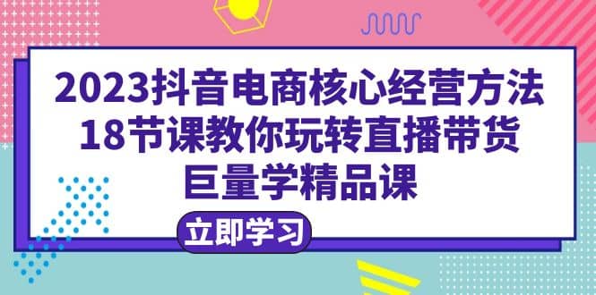 2023抖音电商核心经营方法：18节课教你玩转直播带货，巨量学精品课小鳄启创-网创项目资源站-副业项目-创业项目-搞钱项目小鳄启创