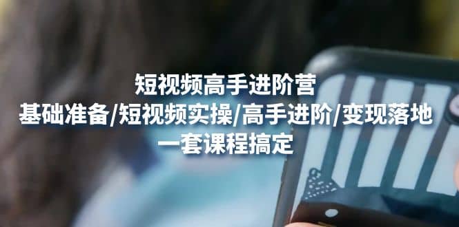 短视频高手进阶营：基础准备/短视频实操/高手进阶/变现落地，一套搞定小鳄启创-网创项目资源站-副业项目-创业项目-搞钱项目小鳄启创