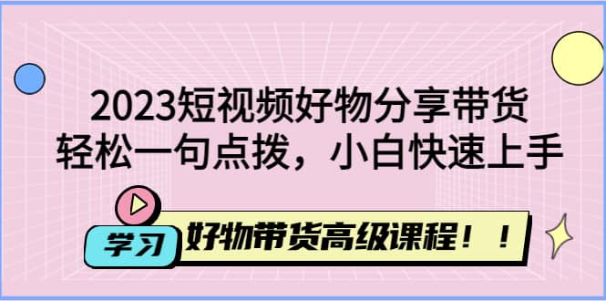 2023短视频好物分享带货，好物带货高级课程，轻松一句点拨，小白快速上手小鳄启创-网创项目资源站-副业项目-创业项目-搞钱项目小鳄启创