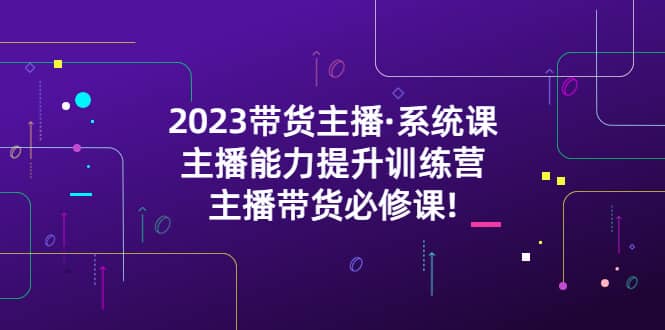 2023带货主播·系统课，主播能力提升训练营，主播带货必修课小鳄启创-网创项目资源站-副业项目-创业项目-搞钱项目小鳄启创