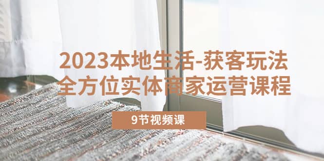 2023本地生活-获客玩法，全方位实体商家运营课程（9节视频课）小鳄启创-网创项目资源站-副业项目-创业项目-搞钱项目小鳄启创
