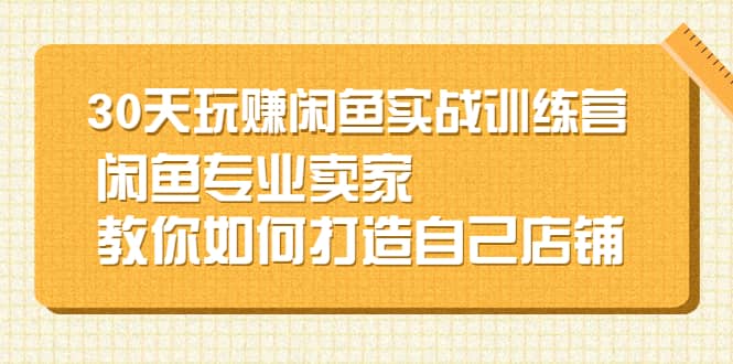 30天玩赚闲鱼实战训练营，闲鱼专业卖家教你如何打造自己店铺小鳄启创-网创项目资源站-副业项目-创业项目-搞钱项目小鳄启创