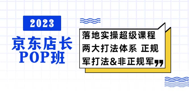 2023京东店长·POP班 落地实操超级课程 两大打法体系 正规军&非正规军小鳄启创-网创项目资源站-副业项目-创业项目-搞钱项目小鳄启创