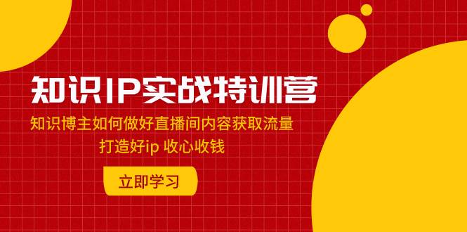 知识IP实战特训营：知识博主如何做好直播间内容获取流量 打造好ip 收心收钱小鳄启创-网创项目资源站-副业项目-创业项目-搞钱项目小鳄启创