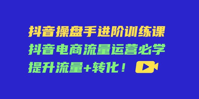 抖音操盘手进阶训练课：抖音电商流量运营必学，提升流量+转化小鳄启创-网创项目资源站-副业项目-创业项目-搞钱项目小鳄启创