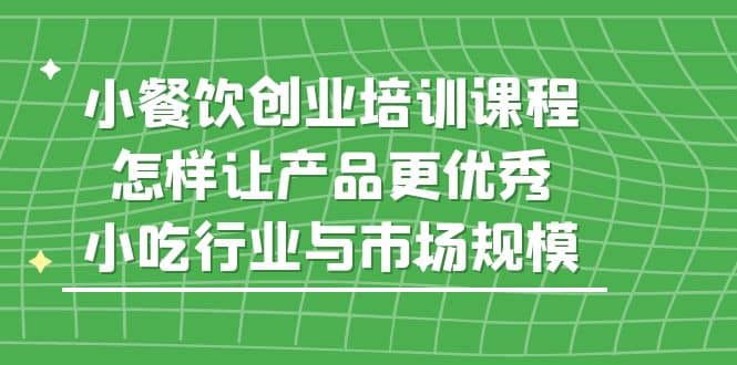 小餐饮创业培训课程，怎样让产品更优秀，小吃行业与市场规模小鳄启创-网创项目资源站-副业项目-创业项目-搞钱项目小鳄启创