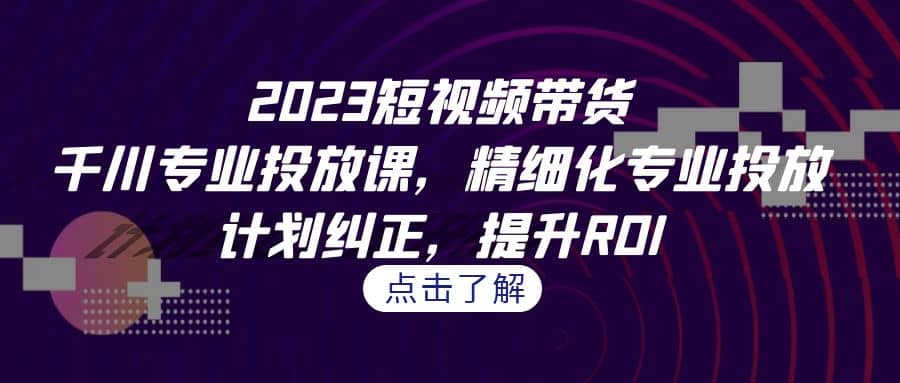 2023短视频带货-千川专业投放课，精细化专业投放，计划纠正，提升ROI小鳄启创-网创项目资源站-副业项目-创业项目-搞钱项目小鳄启创
