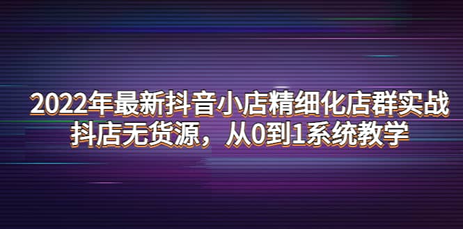 2022年最新抖音小店精细化店群实战，抖店无货源，从0到1系统教学小鳄启创-网创项目资源站-副业项目-创业项目-搞钱项目小鳄启创