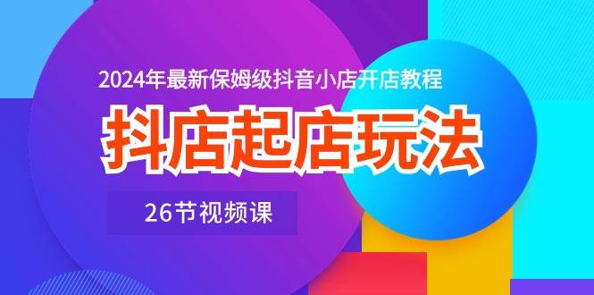 抖店起店玩法，2024年最新保姆级抖音小店开店教程（26节视频课）小鳄启创-网创项目资源站-副业项目-创业项目-搞钱项目小鳄启创