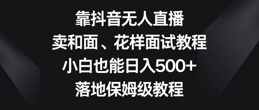 靠抖音无人直播，卖和面、花样面试教程，小白也能日入500+，落地保姆级教程小鳄启创-网创项目资源站-副业项目-创业项目-搞钱项目小鳄启创