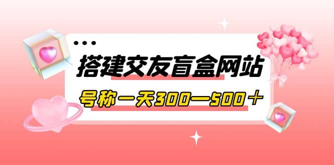 搭建交友盲盒网站，号称一天300—500＋【源码+教程】小鳄启创-网创项目资源站-副业项目-创业项目-搞钱项目小鳄启创