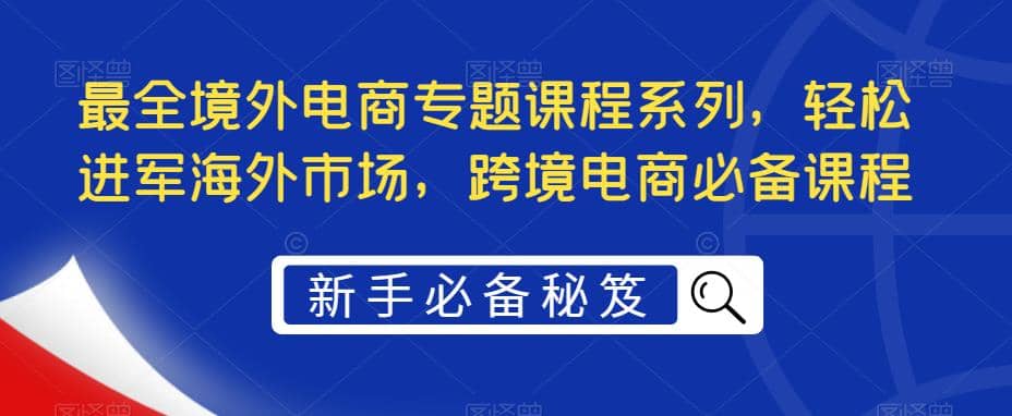 最全境外电商专题课程系列，轻松进军海外市场，跨境电商必备课程小鳄启创-网创项目资源站-副业项目-创业项目-搞钱项目小鳄启创