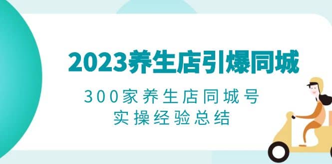 2023养生店·引爆同城，300家养生店同城号实操经验总结小鳄启创-网创项目资源站-副业项目-创业项目-搞钱项目小鳄启创