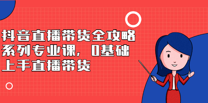 抖音直播带货全攻略系列专业课，0基础上手直播带货小鳄启创-网创项目资源站-副业项目-创业项目-搞钱项目小鳄启创