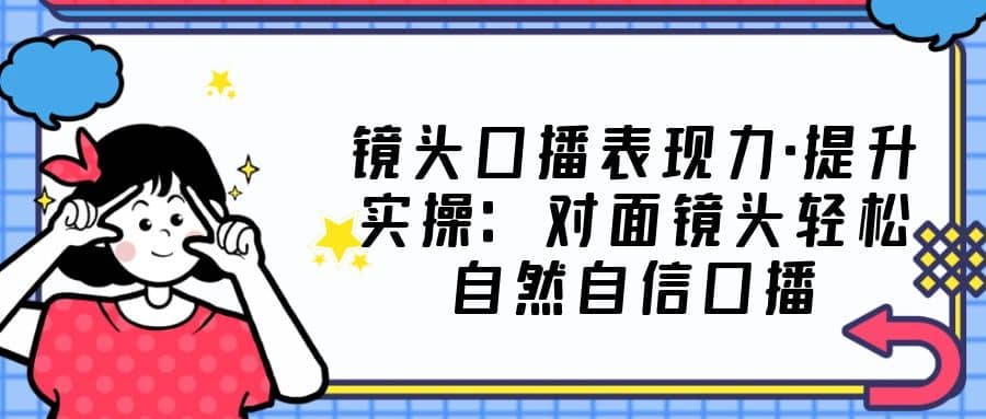 镜头口播表现力·提升实操：对面镜头轻松自然自信口播（23节课）小鳄启创-网创项目资源站-副业项目-创业项目-搞钱项目小鳄启创
