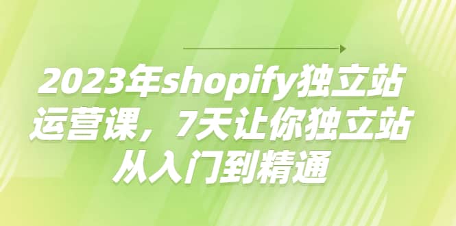 2023年shopify独立站运营课，7天让你独立站从入门到精通小鳄启创-网创项目资源站-副业项目-创业项目-搞钱项目小鳄启创