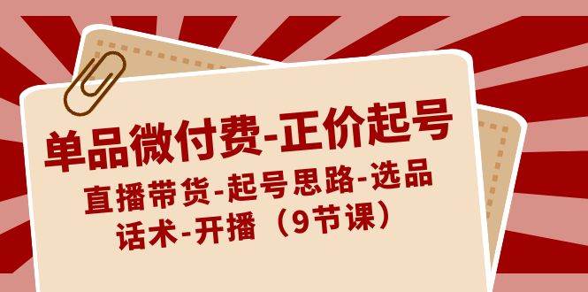 单品微付费-正价起号：直播带货-起号思路-选品-话术-开播（9节课）小鳄启创-网创项目资源站-副业项目-创业项目-搞钱项目小鳄启创