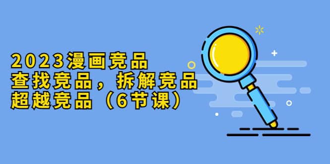 2023漫画竞品，查找竞品，拆解竞品，超越竞品（6节课）小鳄启创-网创项目资源站-副业项目-创业项目-搞钱项目小鳄启创