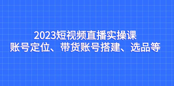 2023短视频直播实操课，账号定位、带货账号搭建、选品等小鳄启创-网创项目资源站-副业项目-创业项目-搞钱项目小鳄启创